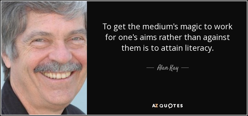 To get the medium's magic to work for one's aims rather than against them is to attain literacy. - Alan Kay