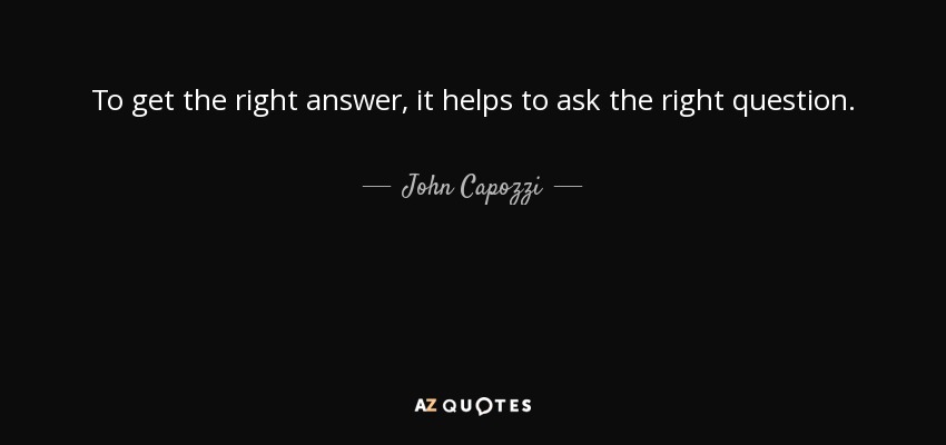 To get the right answer, it helps to ask the right question. - John Capozzi