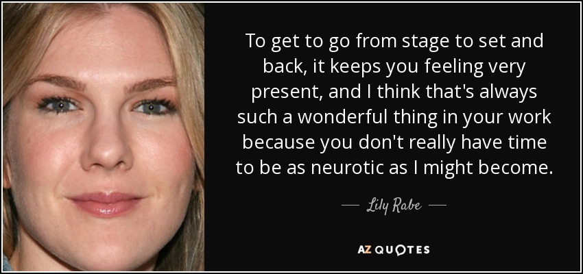To get to go from stage to set and back, it keeps you feeling very present, and I think that's always such a wonderful thing in your work because you don't really have time to be as neurotic as I might become. - Lily Rabe