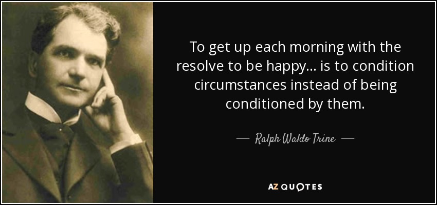 To get up each morning with the resolve to be happy ... is to condition circumstances instead of being conditioned by them. - Ralph Waldo Trine