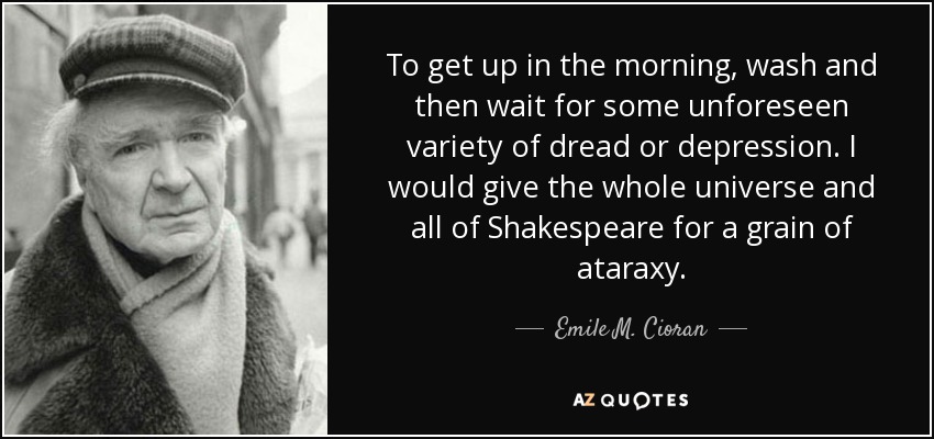 To get up in the morning, wash and then wait for some unforeseen variety of dread or depression. I would give the whole universe and all of Shakespeare for a grain of ataraxy. - Emile M. Cioran