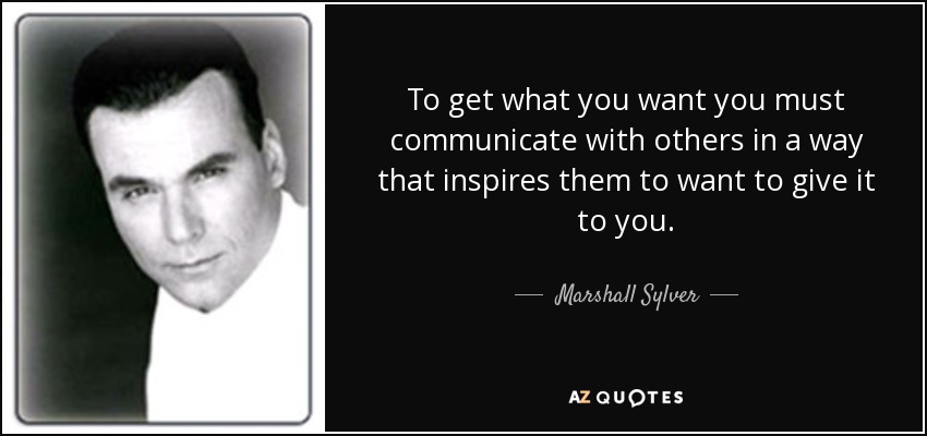 To get what you want you must communicate with others in a way that inspires them to want to give it to you. - Marshall Sylver