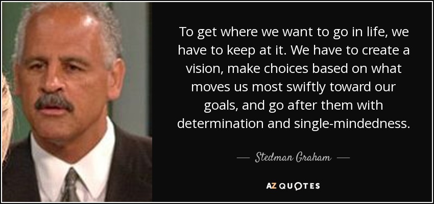 To get where we want to go in life, we have to keep at it. We have to create a vision, make choices based on what moves us most swiftly toward our goals, and go after them with determination and single-mindedness. - Stedman Graham