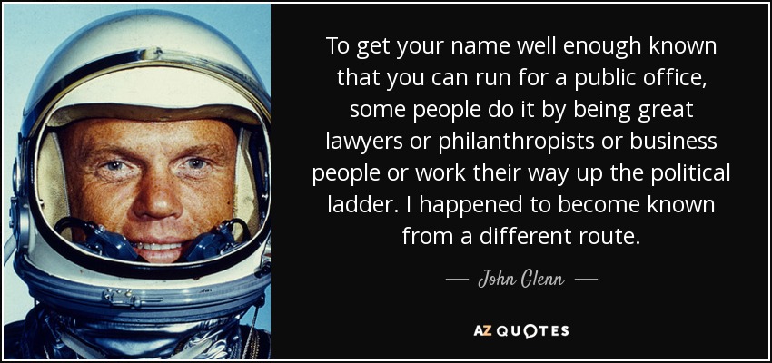 To get your name well enough known that you can run for a public office, some people do it by being great lawyers or philanthropists or business people or work their way up the political ladder. I happened to become known from a different route. - John Glenn