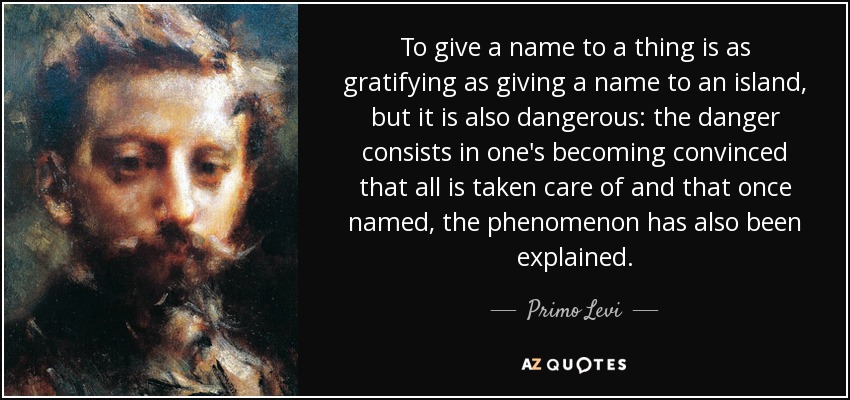 To give a name to a thing is as gratifying as giving a name to an island, but it is also dangerous: the danger consists in one's becoming convinced that all is taken care of and that once named, the phenomenon has also been explained. - Primo Levi