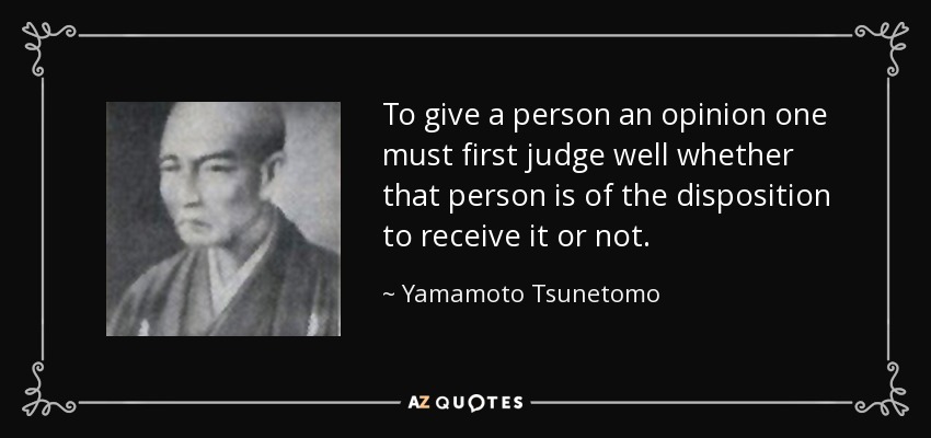 To give a person an opinion one must first judge well whether that person is of the disposition to receive it or not. - Yamamoto Tsunetomo