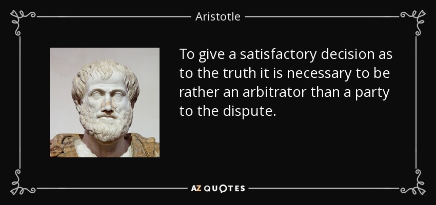 To give a satisfactory decision as to the truth it is necessary to be rather an arbitrator than a party to the dispute. - Aristotle