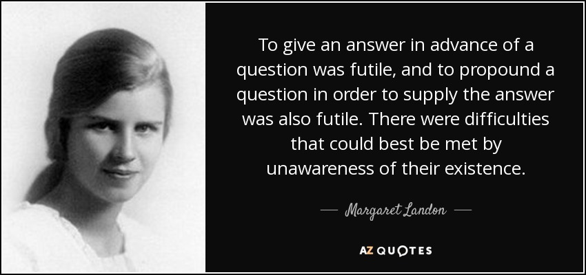 To give an answer in advance of a question was futile, and to propound a question in order to supply the answer was also futile. There were difficulties that could best be met by unawareness of their existence. - Margaret Landon
