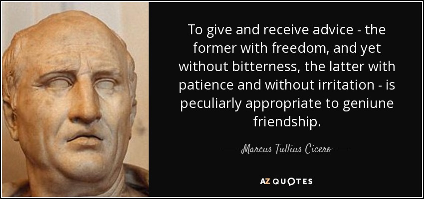 To give and receive advice - the former with freedom, and yet without bitterness, the latter with patience and without irritation - is peculiarly appropriate to geniune friendship. - Marcus Tullius Cicero