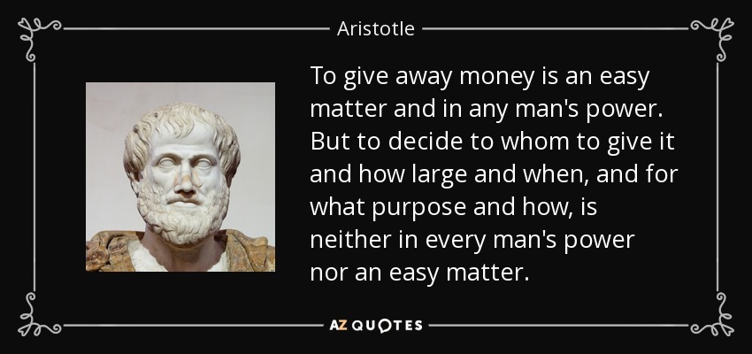 To give away money is an easy matter and in any man's power. But to decide to whom to give it and how large and when, and for what purpose and how, is neither in every man's power nor an easy matter. - Aristotle