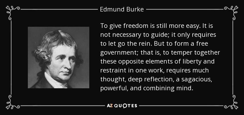 To give freedom is still more easy. It is not necessary to guide; it only requires to let go the rein. But to form a free government; that is, to temper together these opposite elements of liberty and restraint in one work, requires much thought, deep reflection, a sagacious, powerful, and combining mind. - Edmund Burke