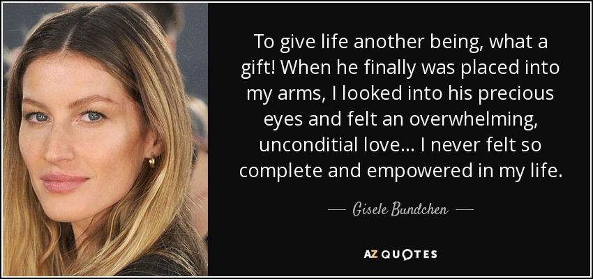 To give life another being, what a gift! When he finally was placed into my arms, I looked into his precious eyes and felt an overwhelming, unconditial love... I never felt so complete and empowered in my life. - Gisele Bundchen