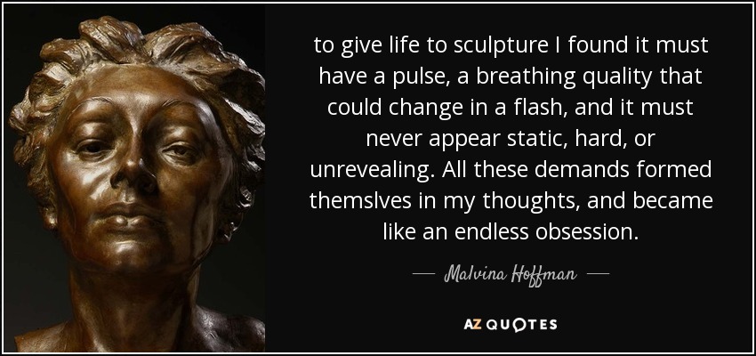 to give life to sculpture I found it must have a pulse, a breathing quality that could change in a flash, and it must never appear static, hard, or unrevealing. All these demands formed themslves in my thoughts, and became like an endless obsession. - Malvina Hoffman