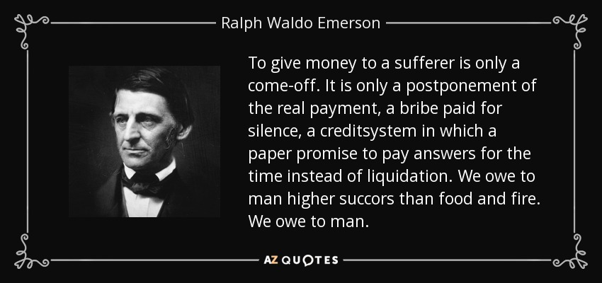 To give money to a sufferer is only a come-off. It is only a postponement of the real payment, a bribe paid for silence, a creditsystem in which a paper promise to pay answers for the time instead of liquidation. We owe to man higher succors than food and fire. We owe to man. - Ralph Waldo Emerson