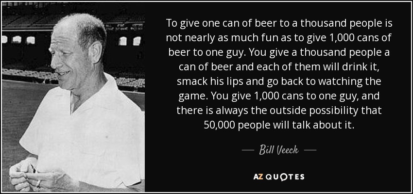 To give one can of beer to a thousand people is not nearly as much fun as to give 1,000 cans of beer to one guy. You give a thousand people a can of beer and each of them will drink it, smack his lips and go back to watching the game. You give 1,000 cans to one guy, and there is always the outside possibility that 50,000 people will talk about it. - Bill Veeck