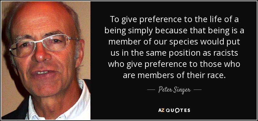 To give preference to the life of a being simply because that being is a member of our species would put us in the same position as racists who give preference to those who are members of their race. - Peter Singer