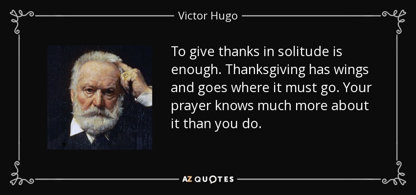To give thanks in solitude is enough. Thanksgiving has wings and goes where it must go. Your prayer knows much more about it than you do. - Victor Hugo