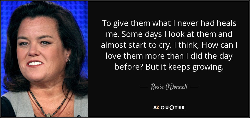 To give them what I never had heals me. Some days I look at them and almost start to cry. I think, How can I love them more than I did the day before? But it keeps growing. - Rosie O'Donnell