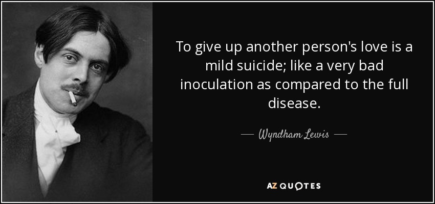 To give up another person's love is a mild suicide; like a very bad inoculation as compared to the full disease. - Wyndham Lewis