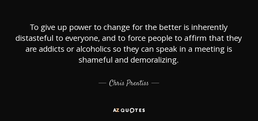 To give up power to change for the better is inherently distasteful to everyone, and to force people to affirm that they are addicts or alcoholics so they can speak in a meeting is shameful and demoralizing. - Chris Prentiss
