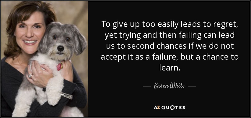 To give up too easily leads to regret, yet trying and then failing can lead us to second chances if we do not accept it as a failure, but a chance to learn. - Karen White