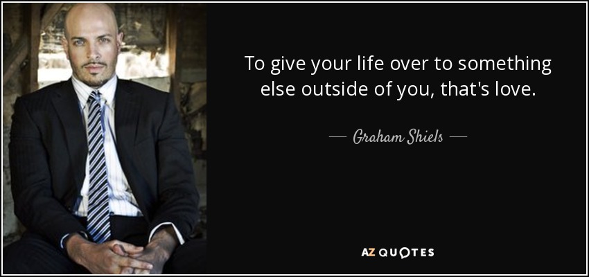 To give your life over to something else outside of you, that's love. - Graham Shiels