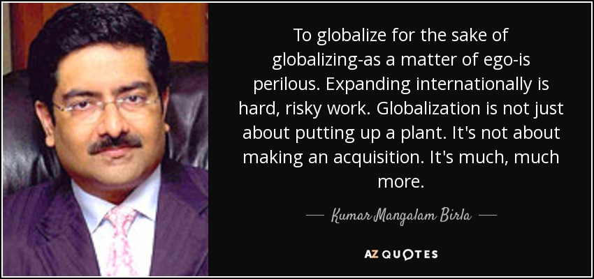 To globalize for the sake of globalizing-as a matter of ego-is perilous. Expanding internationally is hard, risky work. Globalization is not just about putting up a plant. It's not about making an acquisition. It's much, much more. - Kumar Mangalam Birla