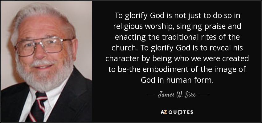 To glorify God is not just to do so in religious worship, singing praise and enacting the traditional rites of the church. To glorify God is to reveal his character by being who we were created to be-the embodiment of the image of God in human form. - James W. Sire