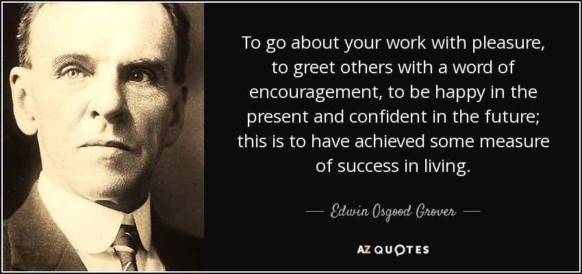 To go about your work with pleasure, to greet others with a word of encouragement, to be happy in the present and confident in the future; this is to have achieved some measure of success in living. - Edwin Osgood Grover