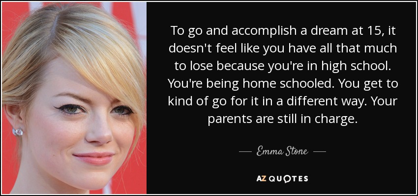 To go and accomplish a dream at 15, it doesn't feel like you have all that much to lose because you're in high school. You're being home schooled. You get to kind of go for it in a different way. Your parents are still in charge. - Emma Stone