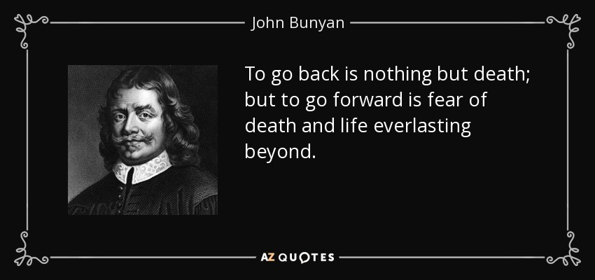 To go back is nothing but death; but to go forward is fear of death and life everlasting beyond. - John Bunyan