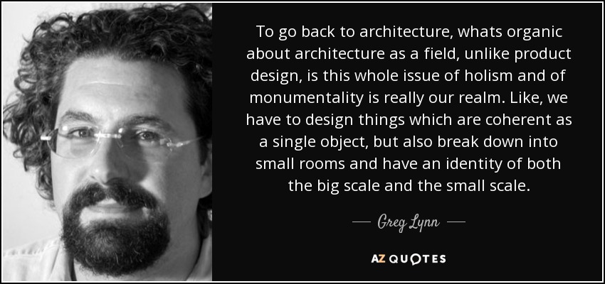 To go back to architecture, whats organic about architecture as a field, unlike product design, is this whole issue of holism and of monumentality is really our realm. Like, we have to design things which are coherent as a single object, but also break down into small rooms and have an identity of both the big scale and the small scale. - Greg Lynn