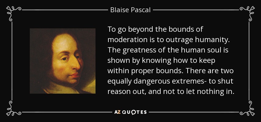 To go beyond the bounds of moderation is to outrage humanity. The greatness of the human soul is shown by knowing how to keep within proper bounds. There are two equally dangerous extremes- to shut reason out, and not to let nothing in. - Blaise Pascal