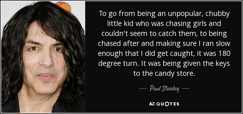 To go from being an unpopular, chubby little kid who was chasing girls and couldn't seem to catch them, to being chased after and making sure I ran slow enough that I did get caught, it was 180 degree turn. It was being given the keys to the candy store. - Paul Stanley