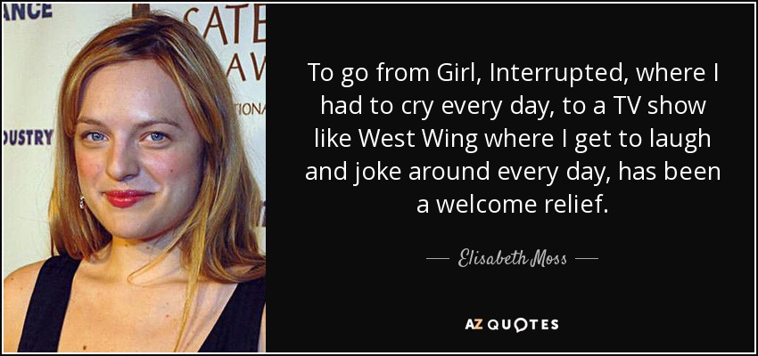 To go from Girl, Interrupted, where I had to cry every day, to a TV show like West Wing where I get to laugh and joke around every day, has been a welcome relief. - Elisabeth Moss