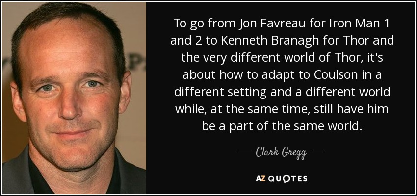 To go from Jon Favreau for Iron Man 1 and 2 to Kenneth Branagh for Thor and the very different world of Thor, it's about how to adapt to Coulson in a different setting and a different world while, at the same time, still have him be a part of the same world. - Clark Gregg
