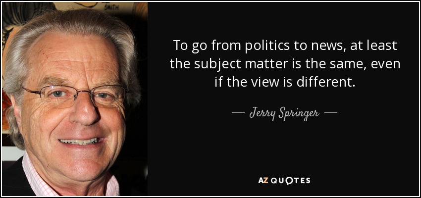 To go from politics to news, at least the subject matter is the same, even if the view is different. - Jerry Springer