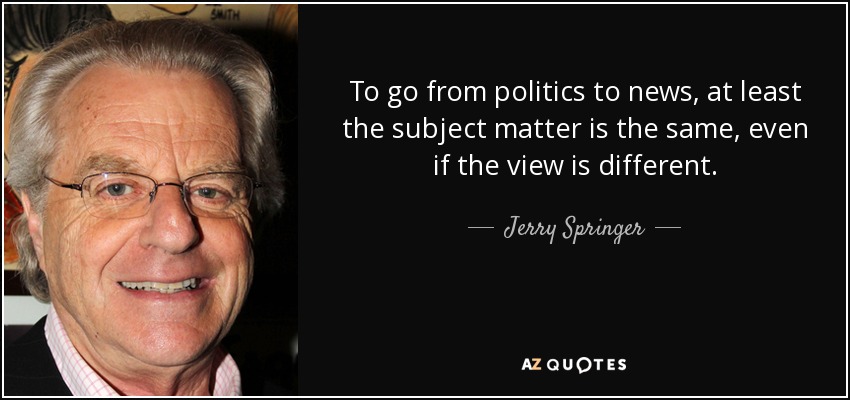To go from politics to news, at least the subject matter is the same, even if the view is different. - Jerry Springer