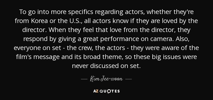 To go into more specifics regarding actors, whether they're from Korea or the U.S., all actors know if they are loved by the director. When they feel that love from the director, they respond by giving a great performance on camera. Also, everyone on set - the crew, the actors - they were aware of the film's message and its broad theme, so these big issues were never discussed on set. - Kim Jee-woon