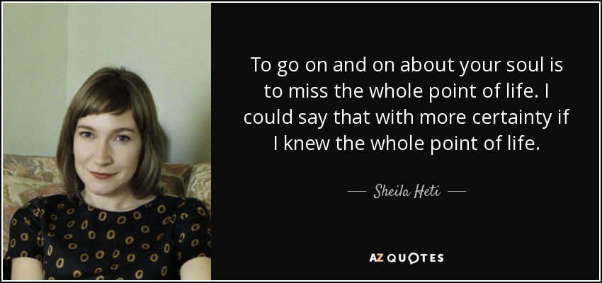 To go on and on about your soul is to miss the whole point of life. I could say that with more certainty if I knew the whole point of life. - Sheila Heti