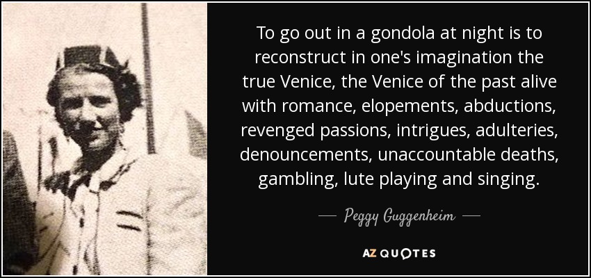 To go out in a gondola at night is to reconstruct in one's imagination the true Venice, the Venice of the past alive with romance, elopements, abductions, revenged passions, intrigues, adulteries, denouncements, unaccountable deaths, gambling, lute playing and singing. - Peggy Guggenheim