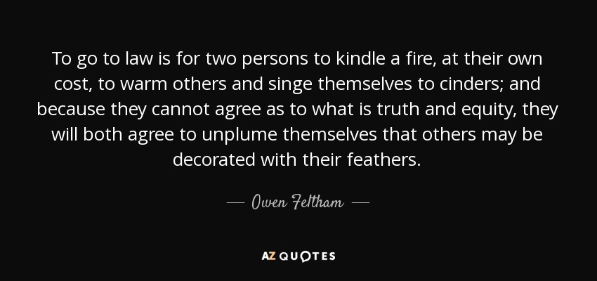 To go to law is for two persons to kindle a fire, at their own cost, to warm others and singe themselves to cinders; and because they cannot agree as to what is truth and equity, they will both agree to unplume themselves that others may be decorated with their feathers. - Owen Feltham