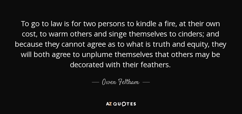 To go to law is for two persons to kindle a fire, at their own cost, to warm others and singe themselves to cinders; and because they cannot agree as to what is truth and equity, they will both agree to unplume themselves that others may be decorated with their feathers. - Owen Feltham