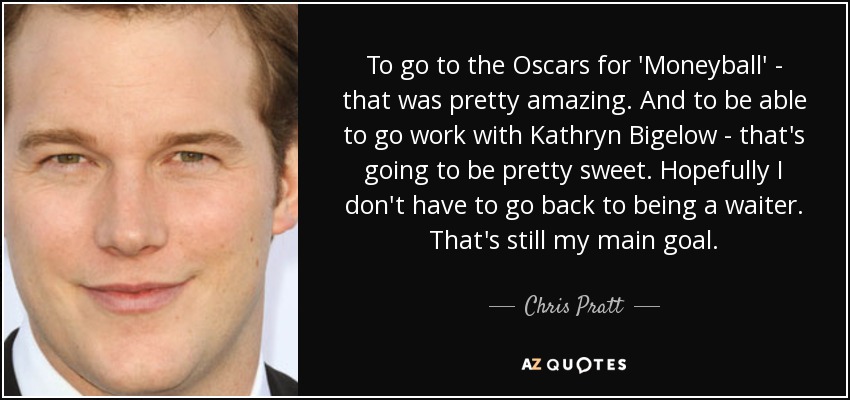 To go to the Oscars for 'Moneyball' - that was pretty amazing. And to be able to go work with Kathryn Bigelow - that's going to be pretty sweet. Hopefully I don't have to go back to being a waiter. That's still my main goal. - Chris Pratt