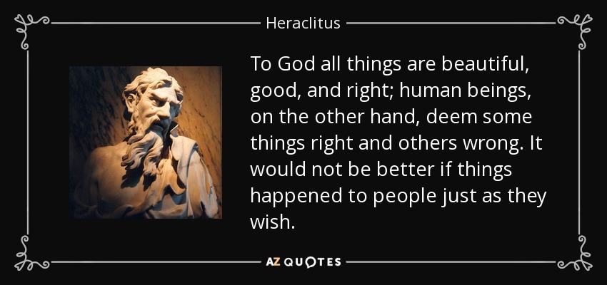 To God all things are beautiful, good, and right; human beings, on the other hand, deem some things right and others wrong. It would not be better if things happened to people just as they wish. - Heraclitus