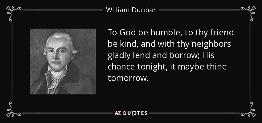 To God be humble, to thy friend be kind, and with thy neighbors gladly lend and borrow; His chance tonight, it maybe thine tomorrow. - William Dunbar