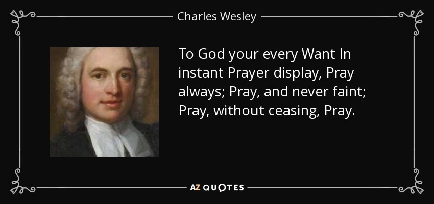 To God your every Want In instant Prayer display, Pray always; Pray, and never faint; Pray, without ceasing, Pray. - Charles Wesley