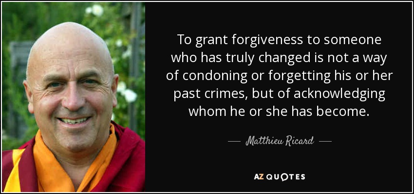 To grant forgiveness to someone who has truly changed is not a way of condoning or forgetting his or her past crimes, but of acknowledging whom he or she has become. - Matthieu Ricard