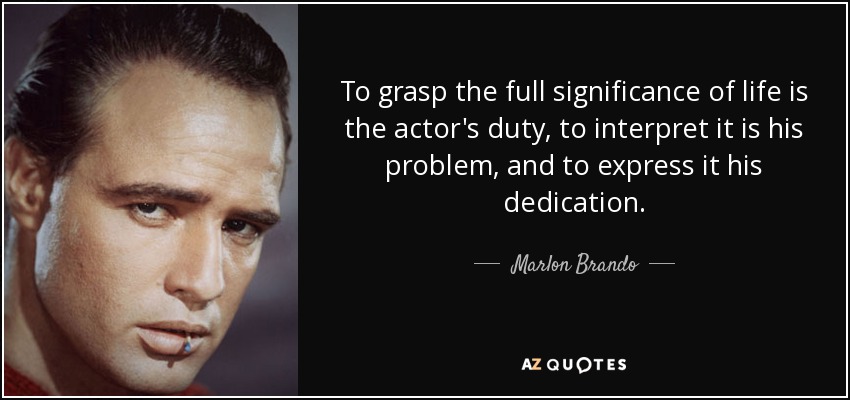 To grasp the full significance of life is the actor's duty, to interpret it is his problem, and to express it his dedication. - Marlon Brando