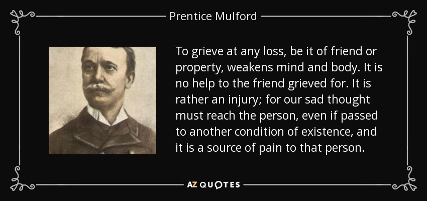 To grieve at any loss, be it of friend or property, weakens mind and body. It is no help to the friend grieved for. It is rather an injury; for our sad thought must reach the person, even if passed to another condition of existence, and it is a source of pain to that person. - Prentice Mulford